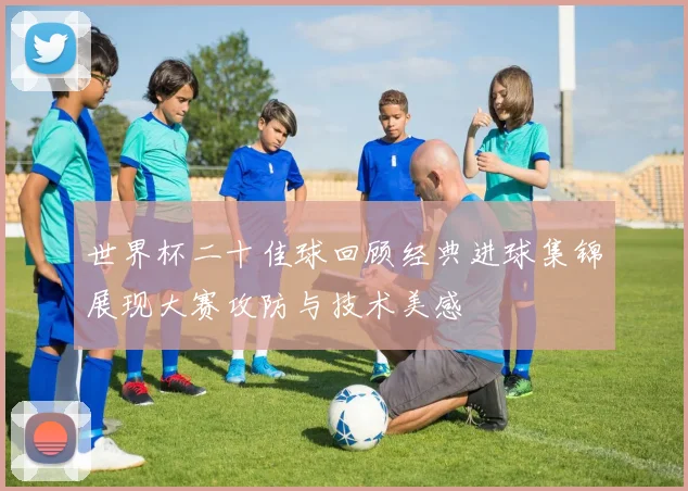 世界杯二十佳球回顾经典进球集锦展现大赛攻防与技术美感