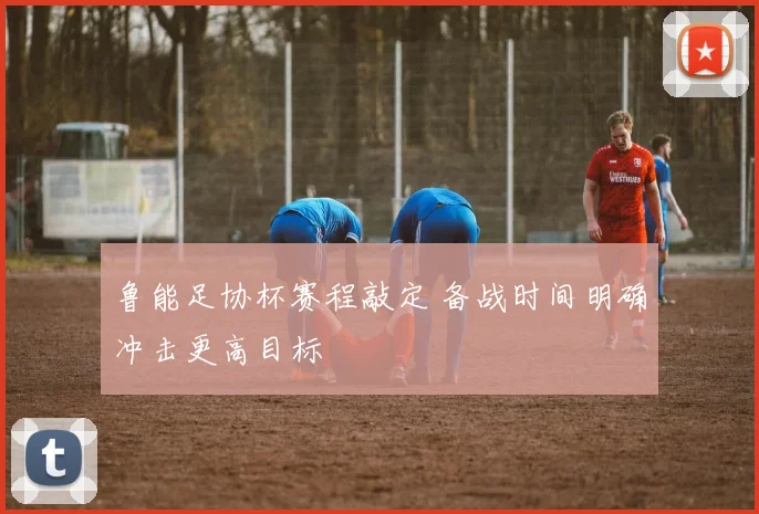 鲁能足协杯赛程敲定 备战时间明确冲击更高目标