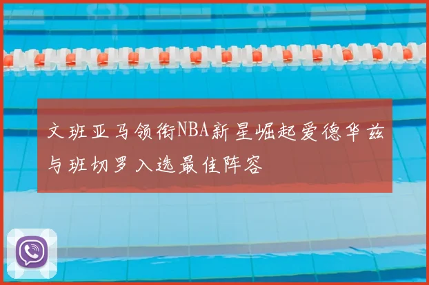 文班亚马领衔NBA新星崛起爱德华兹与班切罗入选最佳阵容