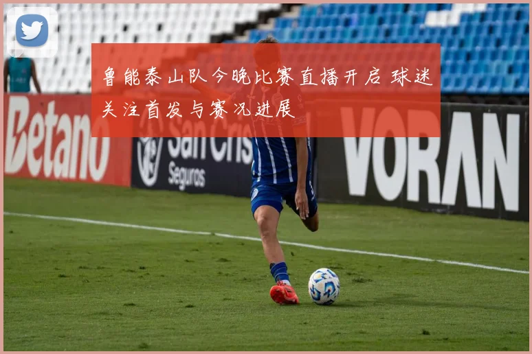 鲁能泰山队今晚比赛直播开启 球迷关注首发与赛况进展