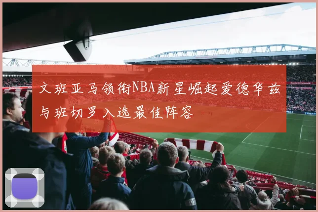 文班亚马领衔NBA新星崛起爱德华兹与班切罗入选最佳阵容