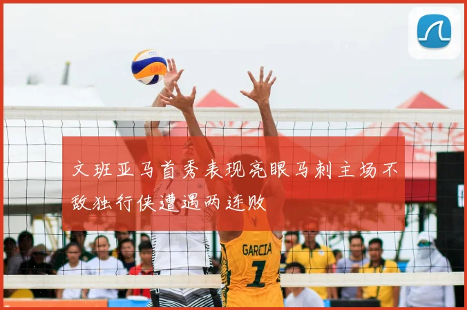 文班亚马首秀表现亮眼马刺主场不敌独行侠遭遇两连败