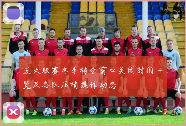 五大联赛冬季转会窗口关闭时间一览及各队压哨操作动态