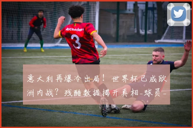 意大利再爆冷出局！世界杯已成欧洲内战？残酷数据揭开真相_球员_英超_联赛