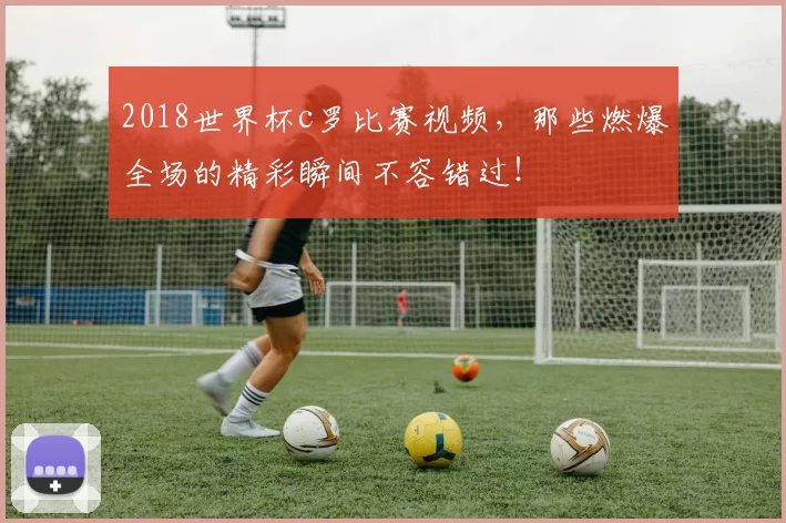2018世界杯c罗比赛视频，那些燃爆全场的精彩瞬间不容错过！