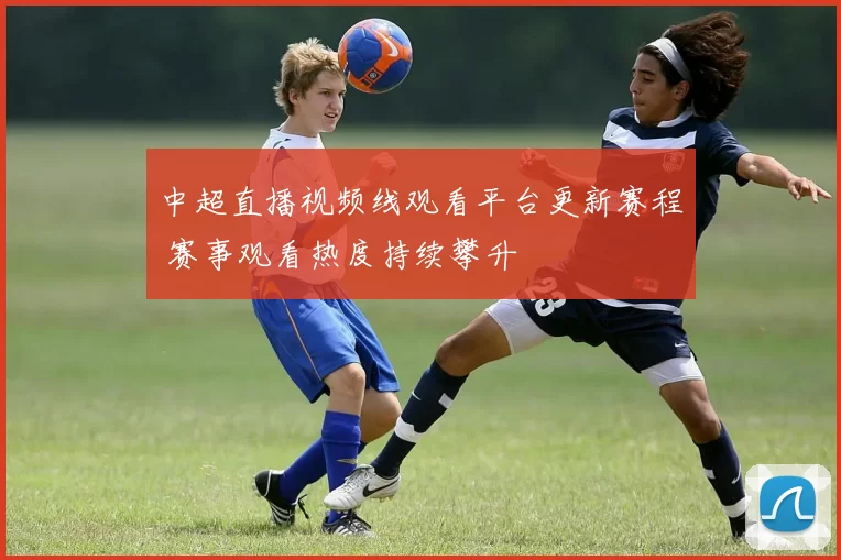 中超直播视频线观看平台更新赛程 赛事观看热度持续攀升