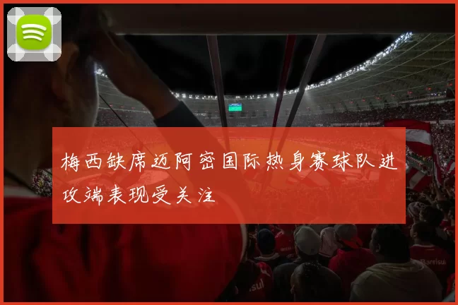 梅西缺席迈阿密国际热身赛球队进攻端表现受关注