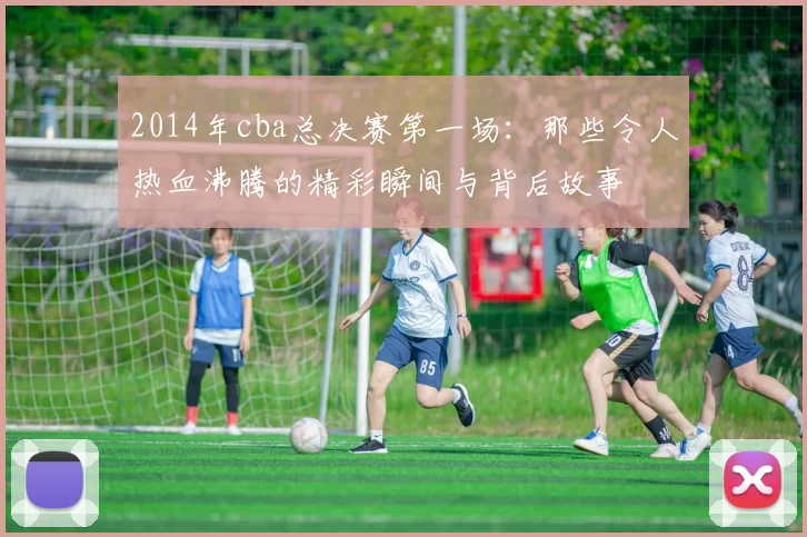 2014年cba总决赛第一场：那些令人热血沸腾的精彩瞬间与背后故事
