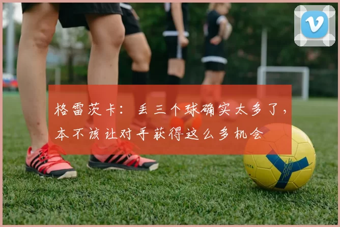 格雷茨卡：丢三个球确实太多了，本不该让对手获得这么多机会