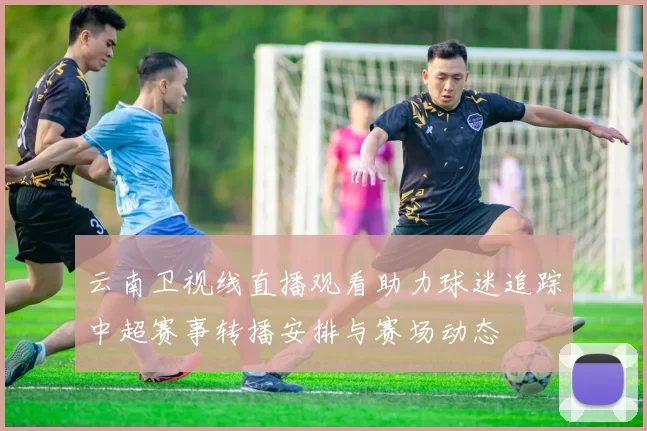 云南卫视线直播观看助力球迷追踪中超赛事转播安排与赛场动态